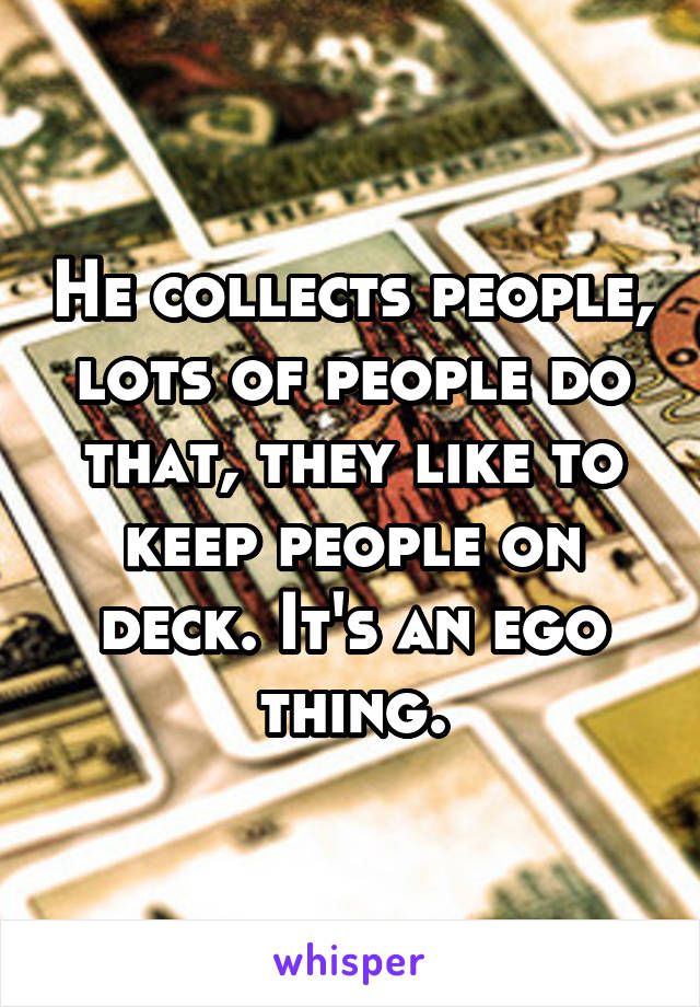 He collects people, lots of people do that, they like to keep people on deck. It's an ego thing.