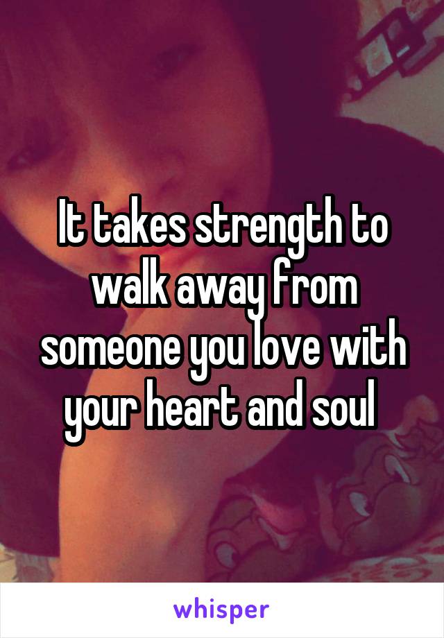 It takes strength to walk away from someone you love with your heart and soul 