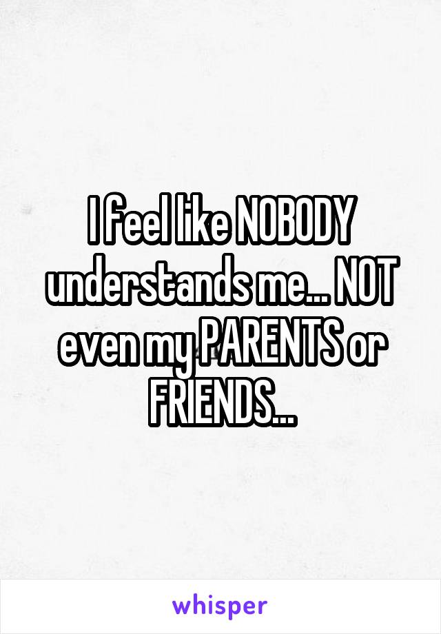 I feel like NOBODY understands me... NOT even my PARENTS or FRIENDS...