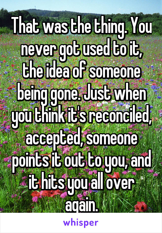 That was the thing. You never got used to it, the idea of someone being gone. Just when you think it's reconciled, accepted, someone points it out to you, and it hits you all over again.