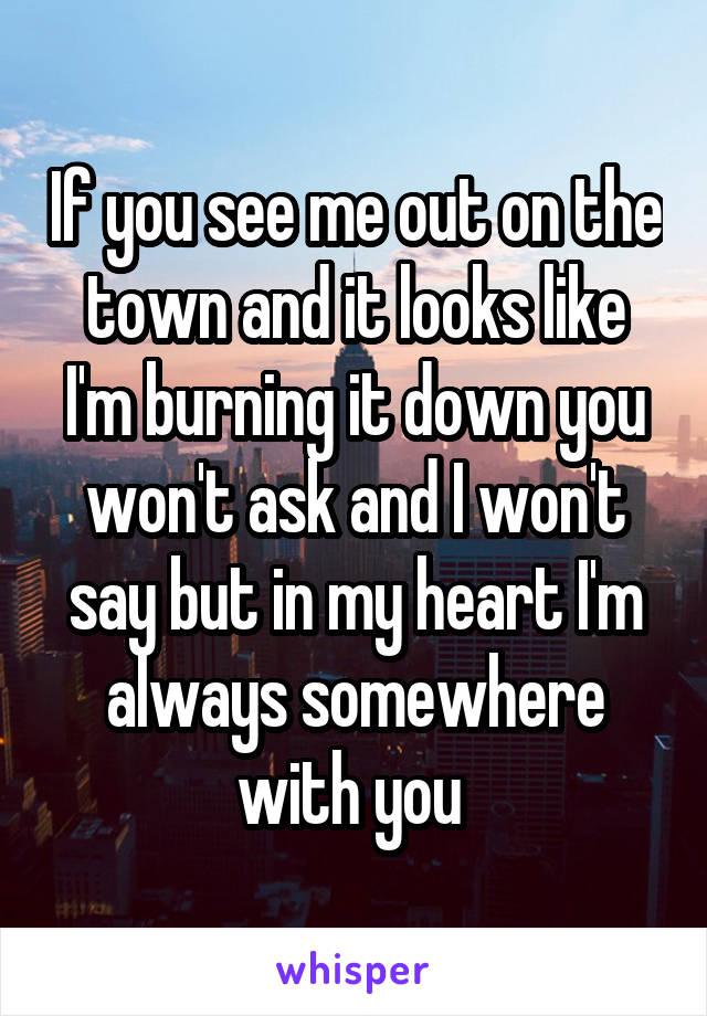 If you see me out on the town and it looks like I'm burning it down you won't ask and I won't say but in my heart I'm always somewhere with you 