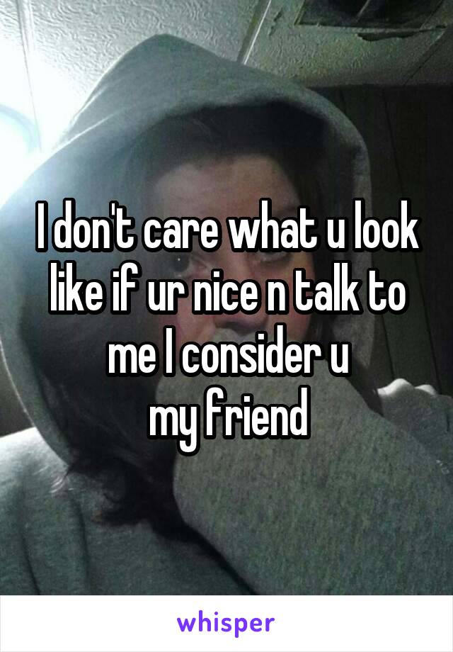 I don't care what u look like if ur nice n talk to me I consider u
 my friend 