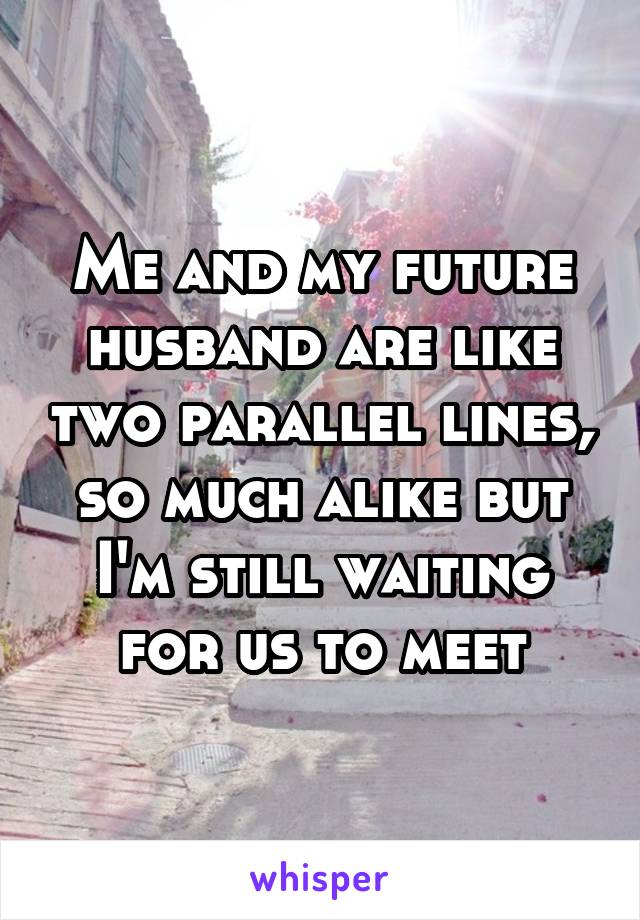 Me and my future husband are like two parallel lines, so much alike but I'm still waiting for us to meet