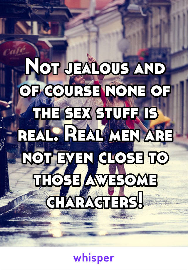 Not jealous and of course none of the sex stuff is real. Real men are not even close to those awesome characters!