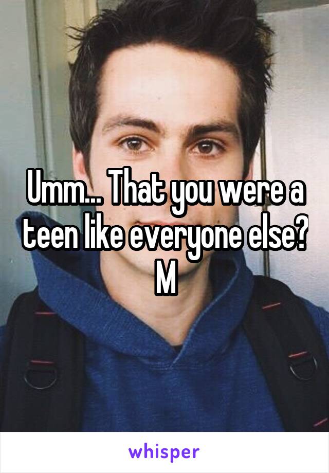 Umm... That you were a teen like everyone else?
M