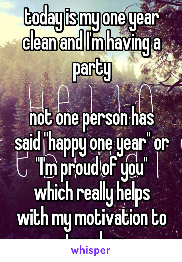 today is my one year clean and I'm having a party

not one person has said "happy one year" or "I'm proud of you"
which really helps with my motivation to stay clean