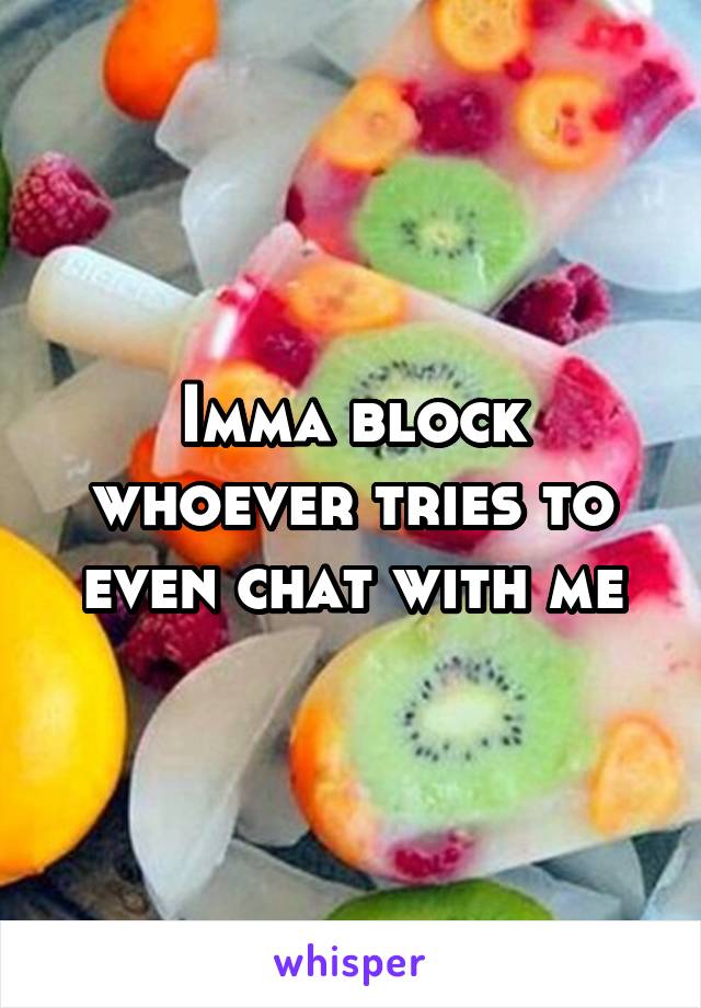 Imma block whoever tries to even chat with me