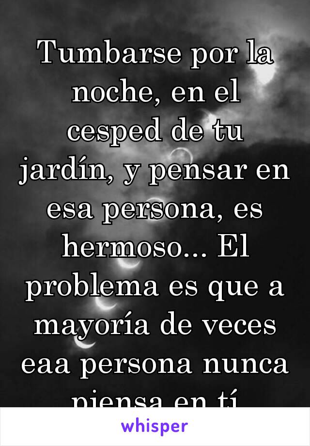 Tumbarse por la noche, en el cesped de tu jardín, y pensar en esa persona, es hermoso... El problema es que a mayoría de veces eaa persona nunca piensa en tí