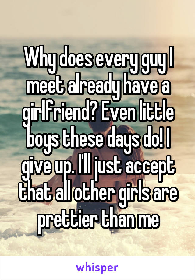 Why does every guy I meet already have a girlfriend? Even little boys these days do! I give up. I'll just accept that all other girls are prettier than me