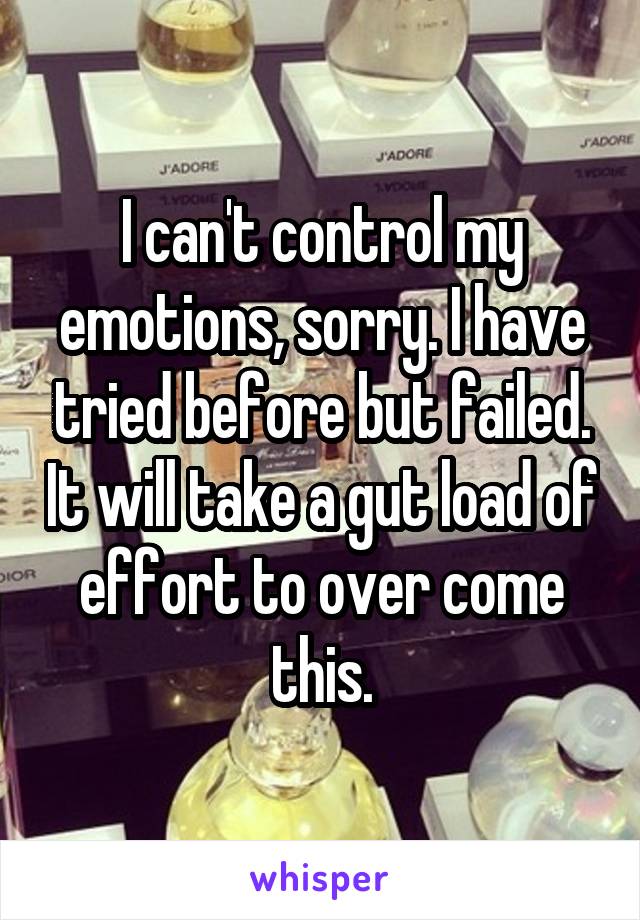 I can't control my emotions, sorry. I have tried before but failed. It will take a gut load of effort to over come this.