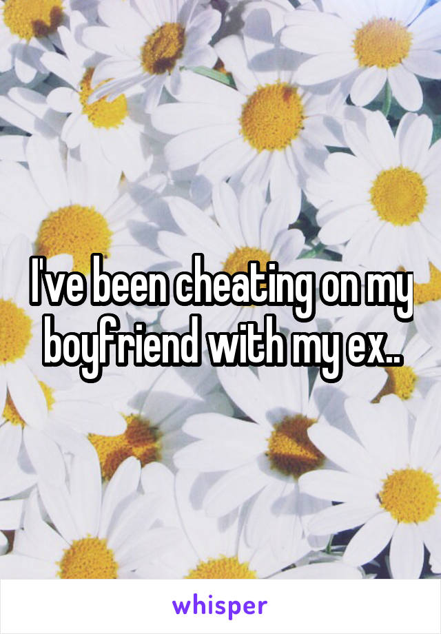 I've been cheating on my boyfriend with my ex..