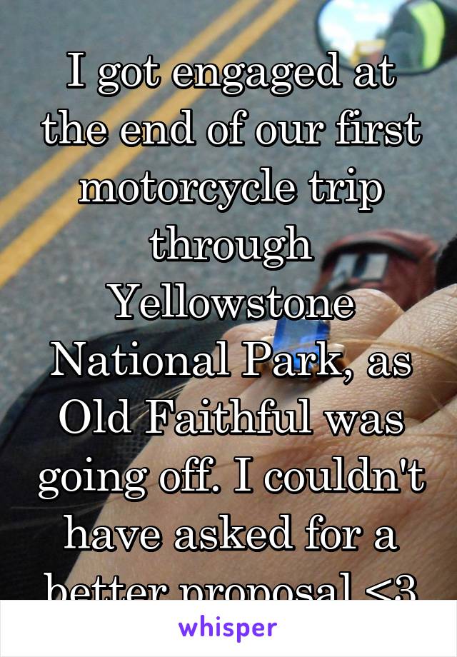 I got engaged at the end of our first motorcycle trip through Yellowstone National Park, as Old Faithful was going off. I couldn't have asked for a better proposal <3