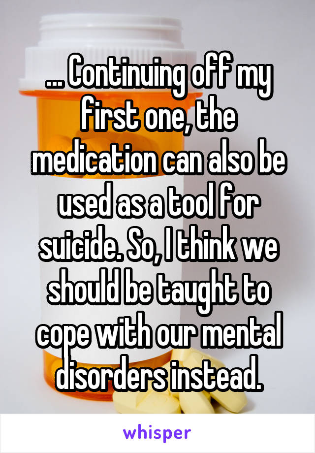 ... Continuing off my first one, the medication can also be used as a tool for suicide. So, I think we should be taught to cope with our mental disorders instead.