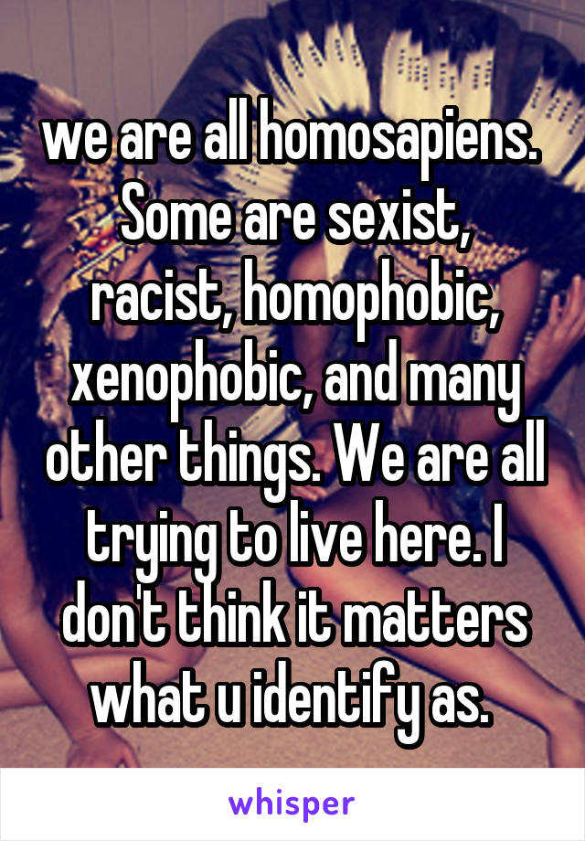 we are all homosapiens. 
Some are sexist, racist, homophobic, xenophobic, and many other things. We are all trying to live here. I don't think it matters what u identify as. 