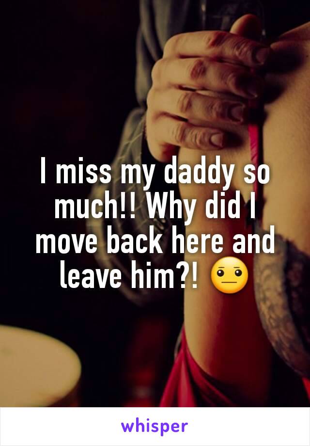 I miss my daddy so much!! Why did I move back here and leave him?! 😐