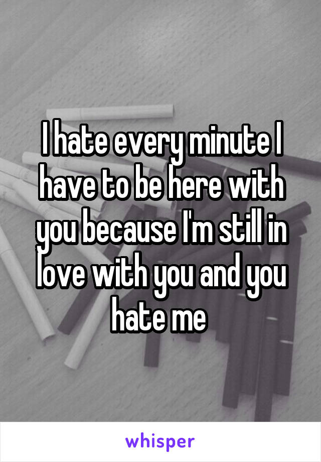 I hate every minute I have to be here with you because I'm still in love with you and you hate me 