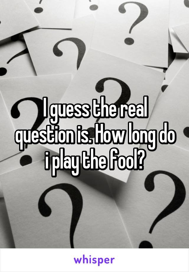 I guess the real question is. How long do i play the fool?