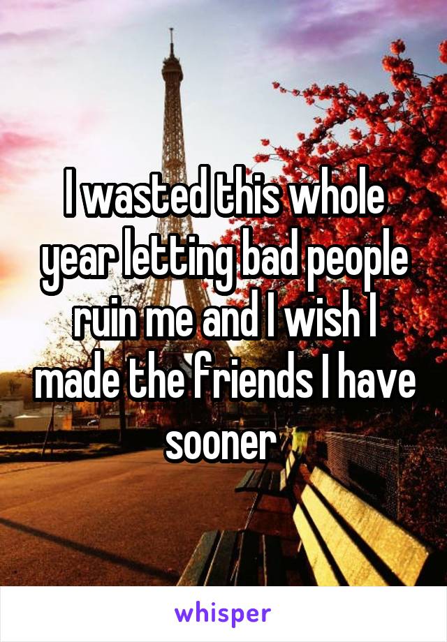 I wasted this whole year letting bad people ruin me and I wish I made the friends I have sooner 