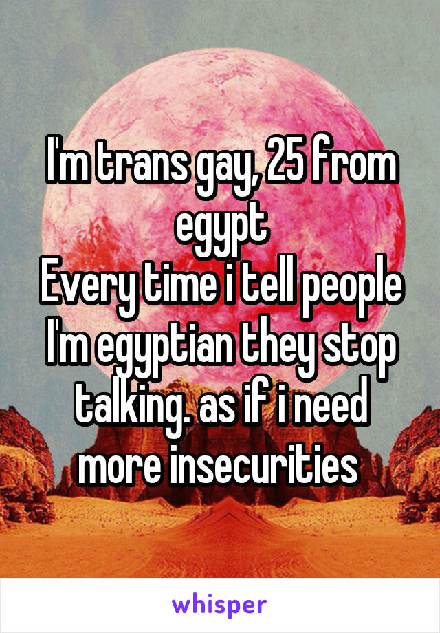 I'm trans gay, 25 from egypt
Every time i tell people I'm egyptian they stop talking. as if i need more insecurities 