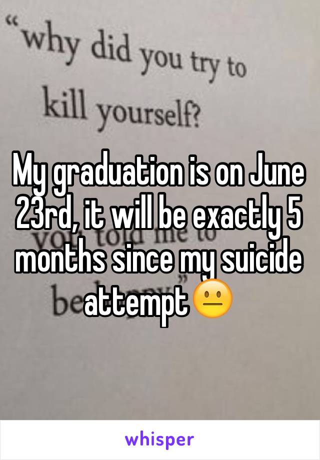 My graduation is on June 23rd, it will be exactly 5 months since my suicide attempt😐