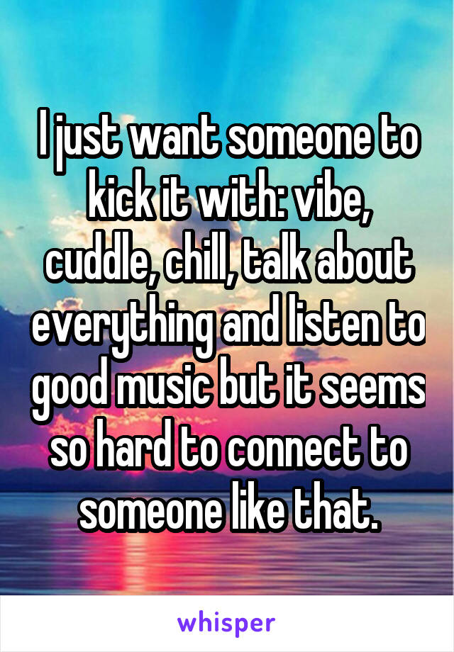 I just want someone to kick it with: vibe, cuddle, chill, talk about everything and listen to good music but it seems so hard to connect to someone like that.