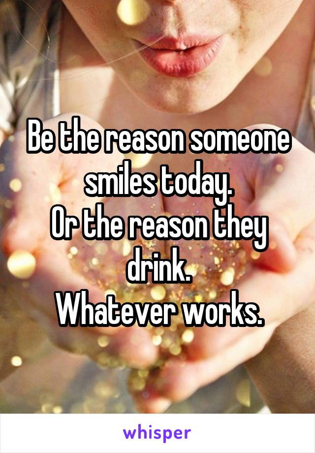 Be the reason someone smiles today.
Or the reason they drink.
Whatever works.