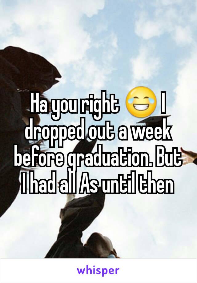 Ha you right 😂 I dropped out a week before graduation. But I had all As until then