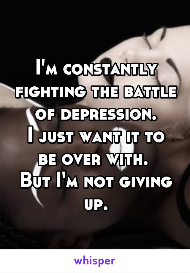 I'm constantly fighting the battle of depression.
I just want it to be over with. 
But I'm not giving up.