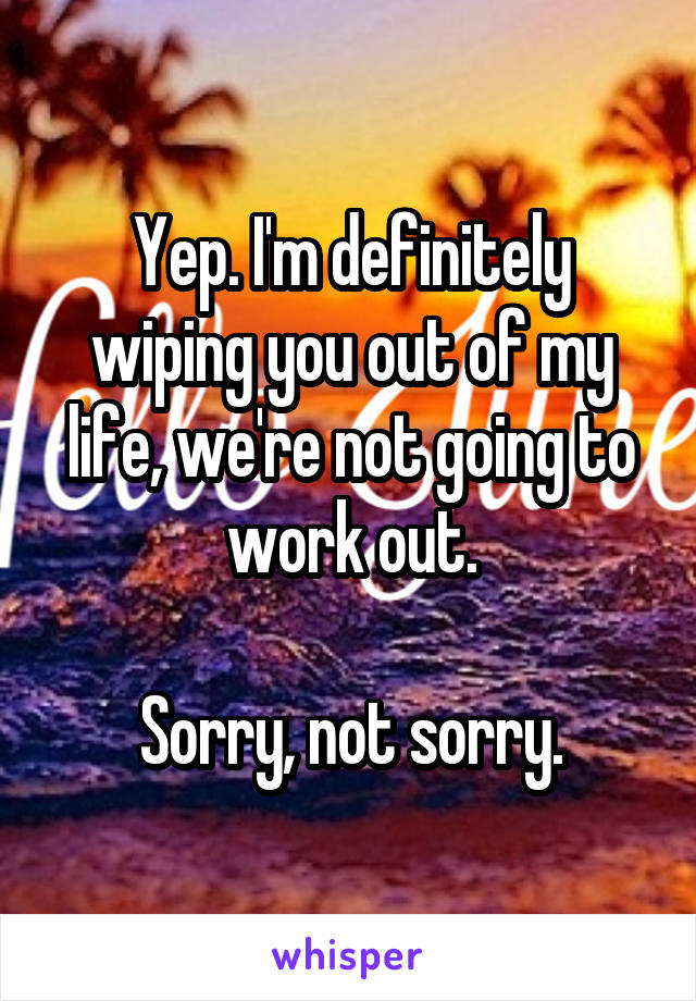 Yep. I'm definitely wiping you out of my life, we're not going to work out.

Sorry, not sorry.