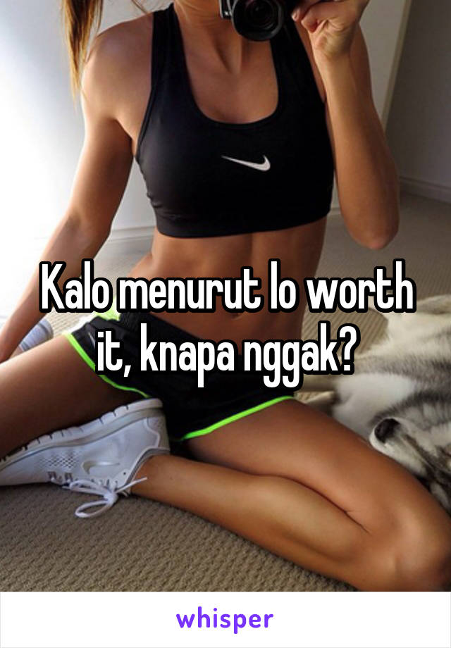 Kalo menurut lo worth it, knapa nggak?