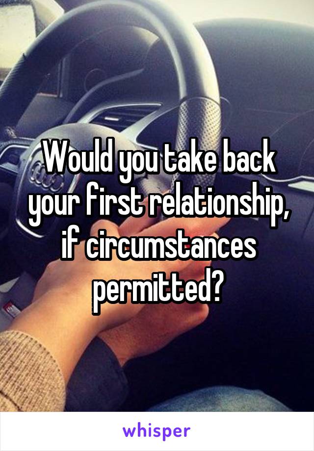 Would you take back your first relationship, if circumstances permitted?