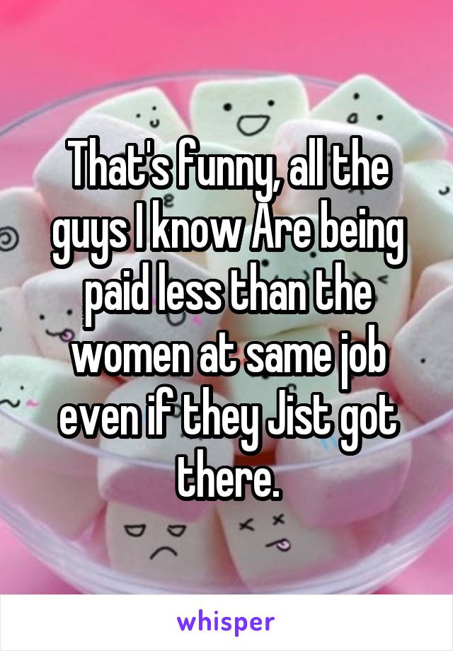 That's funny, all the guys I know Are being paid less than the women at same job even if they Jist got there.