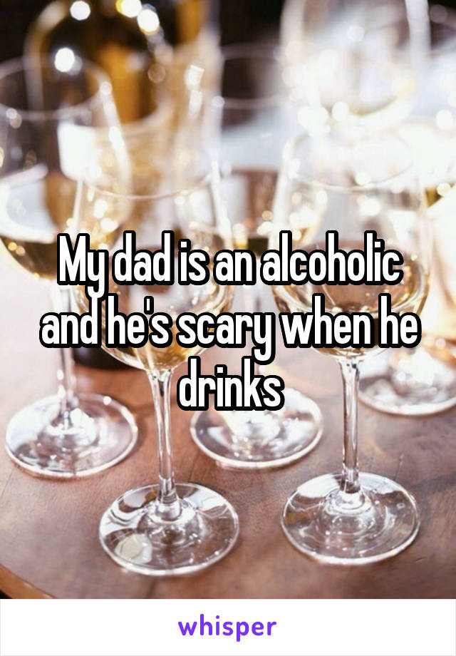 My dad is an alcoholic and he's scary when he drinks