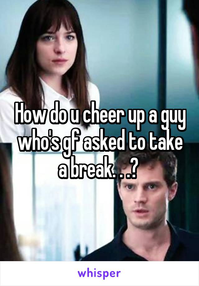 How do u cheer up a guy who's gf asked to take a break. . .? 