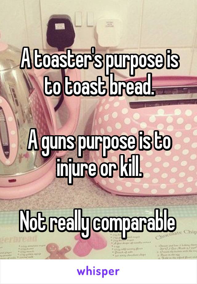 A toaster's purpose is to toast bread.

A guns purpose is to injure or kill.

Not really comparable 