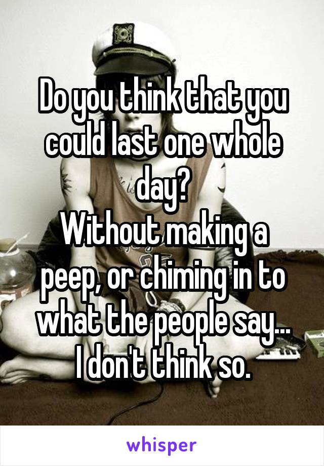 Do you think that you could last one whole day?
Without making a peep, or chiming in to what the people say...
I don't think so.