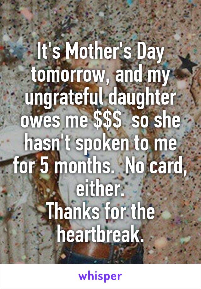 It's Mother's Day tomorrow, and my ungrateful daughter owes me $$$  so she hasn't spoken to me for 5 months.  No card, either.
Thanks for the heartbreak.