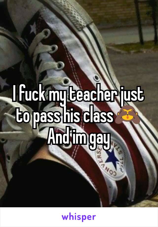 I fuck my teacher just to pass his class🙈
And im gay