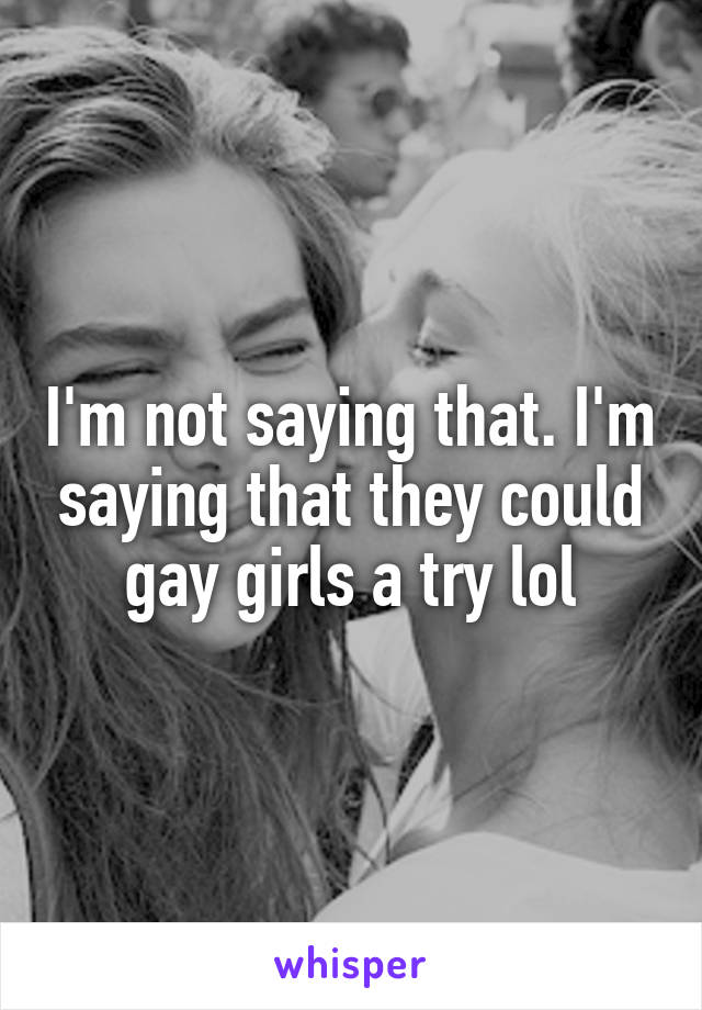 I'm not saying that. I'm saying that they could gay girls a try lol