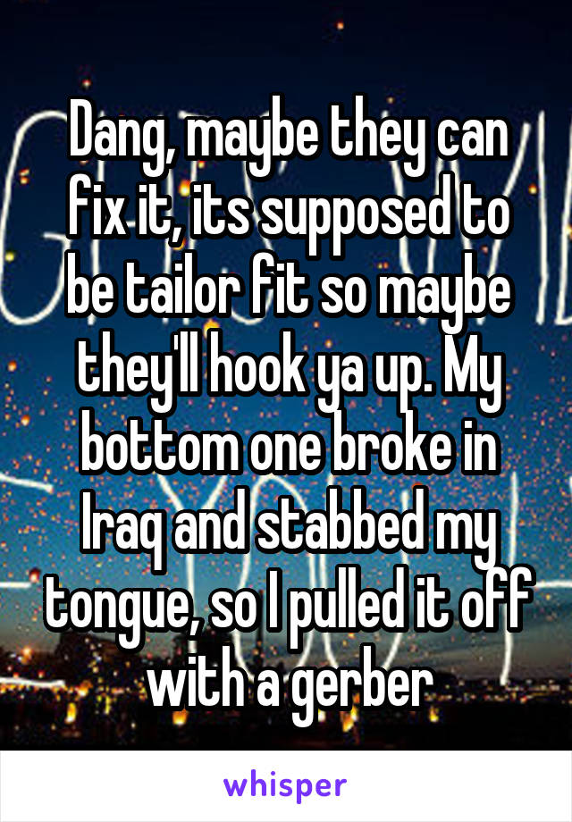 Dang, maybe they can fix it, its supposed to be tailor fit so maybe they'll hook ya up. My bottom one broke in Iraq and stabbed my tongue, so I pulled it off with a gerber