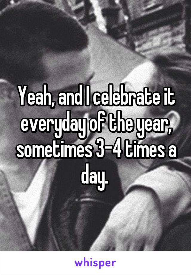 Yeah, and I celebrate it everyday of the year, sometimes 3-4 times a day. 