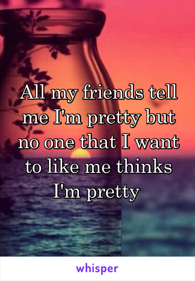 All my friends tell me I'm pretty but no one that I want to like me thinks I'm pretty 