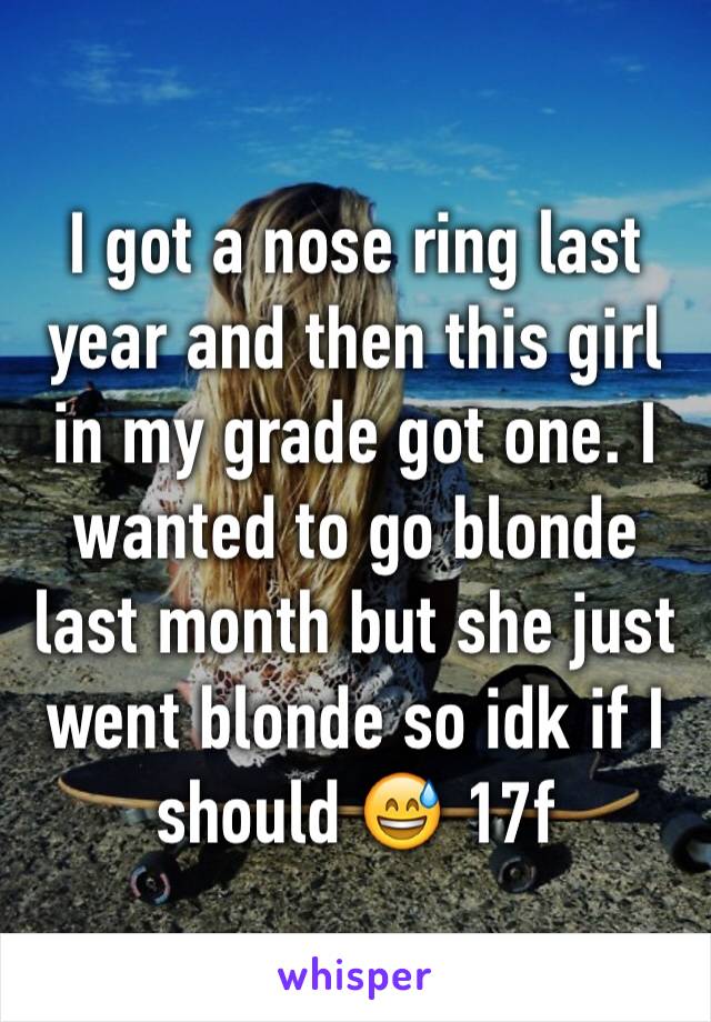 I got a nose ring last year and then this girl in my grade got one. I wanted to go blonde last month but she just went blonde so idk if I should 😅 17f