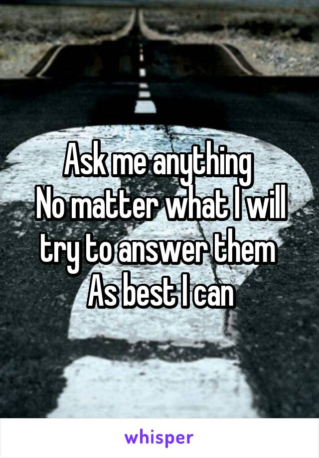 Ask me anything 
No matter what I will try to answer them 
As best I can