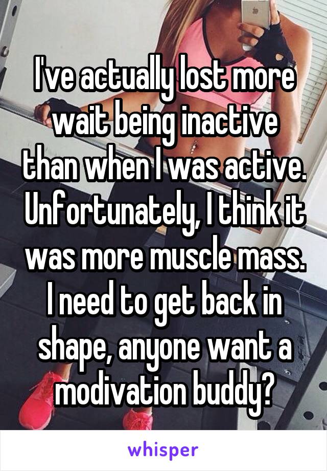 I've actually lost more wait being inactive than when I was active. Unfortunately, I think it was more muscle mass. I need to get back in shape, anyone want a modivation buddy?