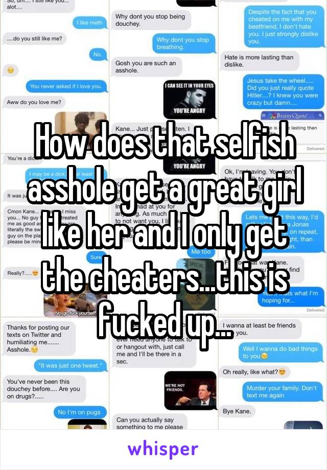 How does that selfish asshole get a great girl like her and I only get the cheaters...this is fucked up...