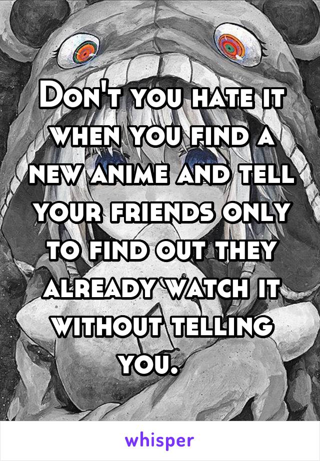 Don't you hate it when you find a new anime and tell your friends only to find out they already watch it without telling you.   