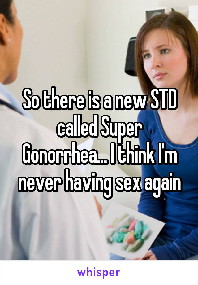 So there is a new STD called Super Gonorrhea... I think I'm never having sex again