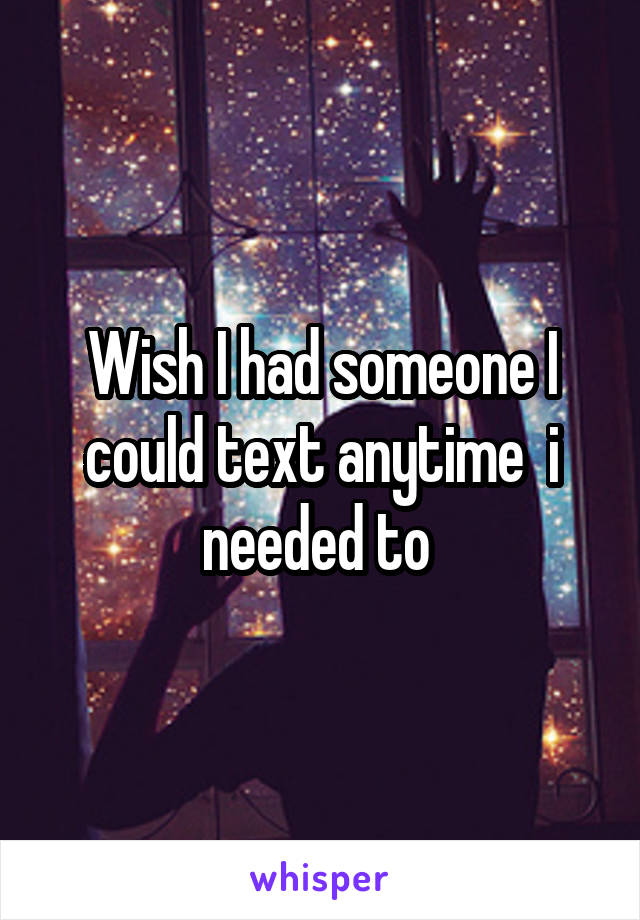 Wish I had someone I could text anytime  i needed to 