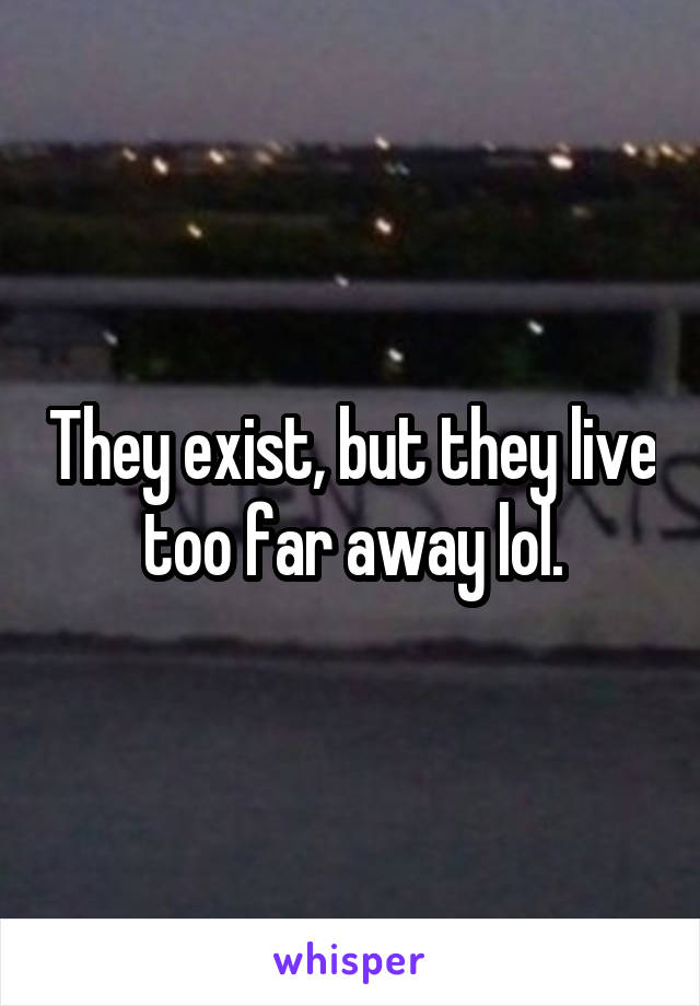 They exist, but they live too far away lol.